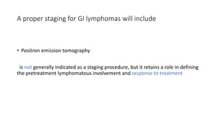 • Positron emission tomography
is not generally indicated as a staging procedure, but it retains a role in defining
the pretreatment lymphomatous involvement and response to treatment
A proper staging for GI lymphomas will include
 