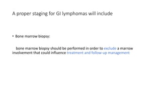 • Bone marrow biopsy:
bone marrow biopsy should be performed in order to exclude a marrow
involvement that could influence treatment and follow-up management
A proper staging for GI lymphomas will include
 