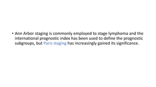 • Ann Arbor staging is commonly employed to stage lymphoma and the
international prognostic index has been used to define the prognostic
subgroups, but Paris staging has increasingly gained its significance.
 