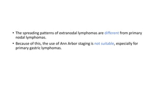 • The spreading patterns of extranodal lymphomas are different from primary
nodal lymphomas.
• Because of this, the use of Ann Arbor staging is not suitable, especially for
primary gastric lymphomas.
 