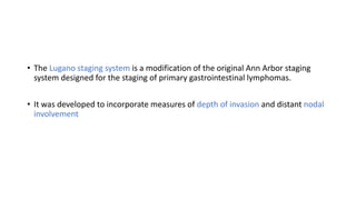 • The Lugano staging system is a modification of the original Ann Arbor staging
system designed for the staging of primary gastrointestinal lymphomas.
• It was developed to incorporate measures of depth of invasion and distant nodal
involvement
 