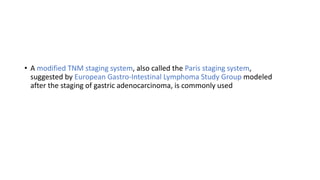 • A modified TNM staging system, also called the Paris staging system,
suggested by European Gastro-Intestinal Lymphoma Study Group modeled
after the staging of gastric adenocarcinoma, is commonly used
 