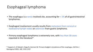 Esophageal lymphoma
• The esophagus is a rarely involved site, accounting for < 1% of all gastrointestinal
lymphomas.
• Esophageal involvement usually results from metastasis from cervical or
mediastinal lymph nodes or extension from gastric lymphoma.
• Primary esophageal lymphoma is extremely rare, with less than 30 cases
reported in the literature*
* Coppens E, El Nakadi I, Nagy N, Zalcman M. Primary Hodgkin's lymphoma of the esophagus. AJR Am J
Roentgenol 2003; 180: 1335-1337
 