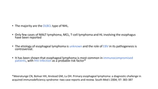 • The majority are the DLBCL type of NHL.
• Only few cases of MALT lymphoma, MCL, T-cell lymphoma and HL involving the esophagus
have been reported
• The etiology of esophageal lymphoma is unknown and the role of EBV in its pathogenesis is
controversial.
• It has been shown that esophageal lymphoma is most common in immunocompromised
patients, with HIV infection as a probable risk factor*
*Weeratunge CN, Bolivar HH, Anstead GM, Lu DH. Primary esophageal lymphoma: a diagnostic challenge in
acquired immunodeficiency syndrome--two case reports and review. South Med J 2004; 97: 383-387
 