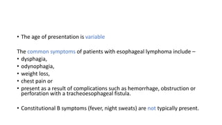 • The age of presentation is variable
The common symptoms of patients with esophageal lymphoma include –
• dysphagia,
• odynophagia,
• weight loss,
• chest pain or
• present as a result of complications such as hemorrhage, obstruction or
perforation with a tracheoesophageal fistula.
• Constitutional B symptoms (fever, night sweats) are not typically present.
 