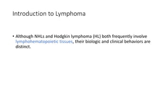 Introduction to Lymphoma
• Although NHLs and Hodgkin lymphoma (HL) both frequently involve
lymphohematopoietic tissues, their biologic and clinical behaviors are
distinct.
 