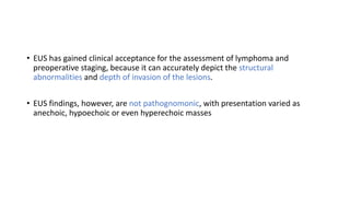 • EUS has gained clinical acceptance for the assessment of lymphoma and
preoperative staging, because it can accurately depict the structural
abnormalities and depth of invasion of the lesions.
• EUS findings, however, are not pathognomonic, with presentation varied as
anechoic, hypoechoic or even hyperechoic masses
 