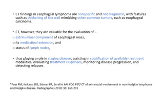 • CT findings in esophageal lymphoma are nonspecific and not diagnostic, with features
such as thickening of the wall mimicking other common tumors, such as esophageal
carcinoma.
• CT, however, they are valuable for the evaluation of –
o extraluminal component of esophageal mass,
o its mediastinal extension, and
o status of lymph nodes,
• thus playing a role in staging disease, assisting in stratification of available treatment
modalities, evaluating treatment responses, monitoring disease progression, and
detecting relapses
*Paes FM, Kalkanis DG, Sideras PA, Serafini AN. FDG PET/ CT of extranodal involvement in non-Hodgkin lymphoma
and Hodgkin disease. Radiographics 2010; 30: 269-291
 