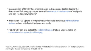 • Incorporation of PET/CT has emerged as an indispensable tool in staging the
disease and following up the patients with extranodal involvement of Hodgkin’s
and non-Hodgkin’s lymphoma*
• Intensity of FDG uptake in lymphoma is influenced by various intrinsic tumor
factors such as histological features and grade
• FDG PET/CT can also detect the indolent lesions that are undetectable on
conventional cross-sectional imaging
*Paes FM, Kalkanis DG, Sideras PA, Serafini AN. FDG PET/ CT of extranodal involvement in non-Hodgkin lymphoma
and Hodgkin disease. Radiographics 2010; 30: 269-291
 