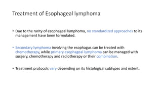 Treatment of Esophageal lymphoma
• Due to the rarity of esophageal lymphoma, no standardized approaches to its
management have been formulated.
• Secondary lymphoma involving the esophagus can be treated with
chemotherapy, while primary esophageal lymphoma can be managed with
surgery, chemotherapy and radiotherapy or their combination.
• Treatment protocols vary depending on its histological subtypes and extent.
 