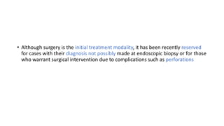 • Although surgery is the initial treatment modality, it has been recently reserved
for cases with their diagnosis not possibly made at endoscopic biopsy or for those
who warrant surgical intervention due to complications such as perforations
 