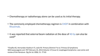 • Chemotherapy or radiotherapy alone can be used as its initial therapy.
• The commonly employed chemotherapy regimen is CHOP in combination with
Rituximab.
• It was reported that external beam radiation at the dose of 40 Gy can also be
used*
*Chadha KS, Hernandez-Ilizaliturri FJ, Javle M. Primary Ghimire P et al. Primary GI lymphoma
WJG|www.wjgnet.com 707 February 14, 2011|Volume 17|Issue 6| esophageal lymphoma: case series and
review of the literature. Dig Dis Sci 2006; 51: 77-83
 