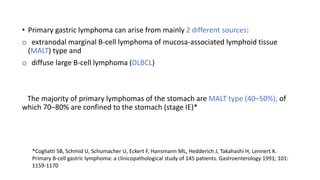 • Primary gastric lymphoma can arise from mainly 2 different sources:
o extranodal marginal B-cell lymphoma of mucosa-associated lymphoid tissue
(MALT) type and
o diffuse large B-cell lymphoma (DLBCL)
The majority of primary lymphomas of the stomach are MALT type (40–50%), of
which 70–80% are confined to the stomach (stage IE)*
*Cogliatti SB, Schmid U, Schumacher U, Eckert F, Hansmann ML, Hedderich J, Takahashi H, Lennert K.
Primary B-cell gastric lymphoma: a clinicopathological study of 145 patients. Gastroenterology 1991; 101:
1159-1170
 