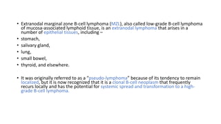 • Extranodal marginal zone B-cell lymphoma (MZL), also called low-grade B-cell lymphoma
of mucosa-associated lymphoid tissue, is an extranodal lymphoma that arises in a
number of epithelial tissues, including –
• stomach,
• salivary gland,
• lung,
• small bowel,
• thyroid, and elsewhere.
• It was originally referred to as a “pseudo-lymphoma” because of its tendency to remain
localized, but it is now recognized that it is a clonal B-cell neoplasm that frequently
recurs locally and has the potential for systemic spread and transformation to a high-
grade B-cell lymphoma.
 