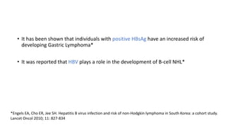 • It has been shown that individuals with positive HBsAg have an increased risk of
developing Gastric Lymphoma*
• It was reported that HBV plays a role in the development of B-cell NHL*
*Engels EA, Cho ER, Jee SH. Hepatitis B virus infection and risk of non-Hodgkin lymphoma in South Korea: a cohort study.
Lancet Oncol 2010; 11: 827-834
 