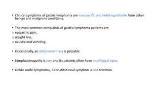 • Clinical symptoms of gastric lymphoma are nonspecific and indistinguishable from other
benign and malignant conditions.
• The most common complaints of gastric lymphoma patients are
o epigastric pain,
o weight loss,
o nausea and vomiting.
• Occasionally, an abdominal mass is palpable.
• Lymphadenopathy is rare and its patients often have no physical signs.
• Unlike nodal lymphoma, B constitutional symptom is not common.
 