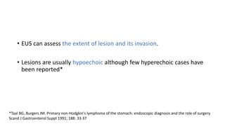 • EUS can assess the extent of lesion and its invasion.
• Lesions are usually hypoechoic although few hyperechoic cases have
been reported*
*Taal BG, Burgers JM. Primary non-Hodgkin's lymphoma of the stomach: endoscopic diagnosis and the role of surgery.
Scand J Gastroenterol Suppl 1991; 188: 33-37
 