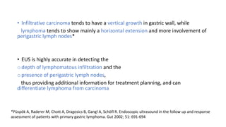 • Infiltrative carcinoma tends to have a vertical growth in gastric wall, while
lymphoma tends to show mainly a horizontal extension and more involvement of
perigastric lymph nodes*
• EUS is highly accurate in detecting the
o depth of lymphomatous infiltration and the
o presence of perigastric lymph nodes,
thus providing additional information for treatment planning, and can
differentiate lymphoma from carcinoma
*Püspök A, Raderer M, Chott A, Dragosics B, Gangl A, Schöfl R. Endoscopic ultrasound in the follow up and response
assessment of patients with primary gastric lymphoma. Gut 2002; 51: 691-694
 