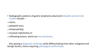 • Radiographic patterns of gastric lymphoma observed in double-contrast UGI
studies include –
o ulcers,
o polypoid mass,
o thickened fold,
o mucosal nodularities or
o infiltrating lesions, which are not conclusive,
thus posing a diagnostic challenge while differentiating from other malignant and
benign lesions, hence requiring pathological confirmation
 
