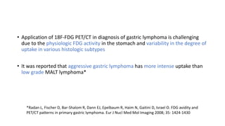 • Application of 18F-FDG PET/CT in diagnosis of gastric lymphoma is challenging
due to the physiologic FDG activity in the stomach and variability in the degree of
uptake in various histologic subtypes
• It was reported that aggressive gastric lymphoma has more intense uptake than
low grade MALT lymphoma*
*Radan L, Fischer D, Bar-Shalom R, Dann EJ, Epelbaum R, Haim N, Gaitini D, Israel O. FDG avidity and
PET/CT patterns in primary gastric lymphoma. Eur J Nucl Med Mol Imaging 2008; 35: 1424-1430
 