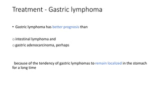 Treatment - Gastric lymphoma
• Gastric lymphoma has better prognosis than
o intestinal lymphoma and
o gastric adenocarcinoma, perhaps
because of the tendency of gastric lymphomas to remain localized in the stomach
for a long time
 