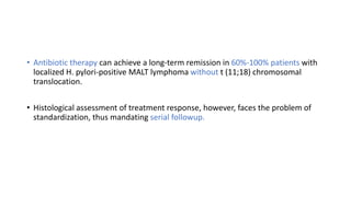 • Antibiotic therapy can achieve a long-term remission in 60%-100% patients with
localized H. pylori-positive MALT lymphoma without t (11;18) chromosomal
translocation.
• Histological assessment of treatment response, however, faces the problem of
standardization, thus mandating serial followup.
 