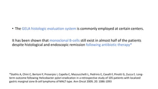 • The GELA histologic evaluation system is commonly employed at certain centers.
It has been shown that monoclonal B-cells still exist in almost half of the patients
despite histological and endoscopic remission following antibiotic therapy*
*Stathis A, Chini C, Bertoni F, Proserpio I, Capella C, Mazzucchelli L, Pedrinis E, Cavalli F, Pinotti G, Zucca E. Long-
term outcome following Helicobacter pylori eradication in a retrospective study of 105 patients with localized
gastric marginal zone B-cell lymphoma of MALT type. Ann Oncol 2009; 20: 1086-1093
 