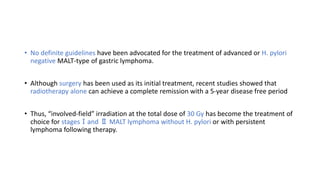 • No definite guidelines have been advocated for the treatment of advanced or H. pylori
negative MALT-type of gastric lymphoma.
• Although surgery has been used as its initial treatment, recent studies showed that
radiotherapy alone can achieve a complete remission with a 5-year disease free period
• Thus, “involved-field” irradiation at the total dose of 30 Gy has become the treatment of
choice for stagesⅠand Ⅱ MALT lymphoma without H. pylori or with persistent
lymphoma following therapy.
 