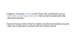 • Surgery is, at present, reserved only for those with complications such as
perforation, hemorrhage or obstruction that cannot be treated with other
alternative therapies.
• Systemic therapy similar to that for indolent and advanced lymphoma must be
taken into consideration in patients with their disease spread.
 