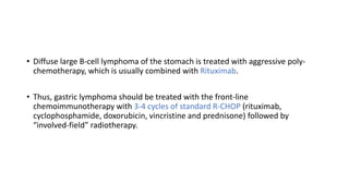 • Diffuse large B-cell lymphoma of the stomach is treated with aggressive poly-
chemotherapy, which is usually combined with Rituximab.
• Thus, gastric lymphoma should be treated with the front-line
chemoimmunotherapy with 3-4 cycles of standard R-CHOP (rituximab,
cyclophosphamide, doxorubicin, vincristine and prednisone) followed by
“involved-field” radiotherapy.
 