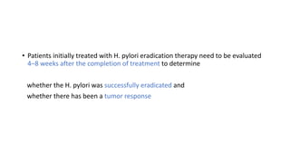 • Patients initially treated with H. pylori eradication therapy need to be evaluated
4–8 weeks after the completion of treatment to determine
whether the H. pylori was successfully eradicated and
whether there has been a tumor response
 