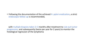 • Following the documentation of the achieved H. pylori eradication, a strict
endoscopic follow-up is recommended,
with multiple biopsies taken 2–3 months after treatment to rule out tumor
progression, and subsequently (twice per year for 2 years) to monitor the
histological regression of the lymphoma
 