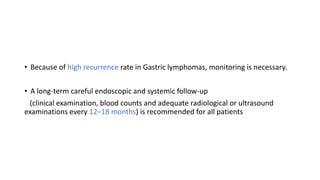 • Because of high recurrence rate in Gastric lymphomas, monitoring is necessary.
• A long-term careful endoscopic and systemic follow-up
(clinical examination, blood counts and adequate radiological or ultrasound
examinations every 12–18 months) is recommended for all patients
 