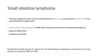 Small intestine lymphoma
• Primary malignant tumors of the small intestine are very rare, accounting for less than 2% of all
gastrointestinal malignancies*
o Ileum is the most common site (60%-65%) involving small intestine lymphoma followed by
o jejunum (20%-25%),
o duodenum (6%-8%)
*Schottenfeld D, Beebe-Dimmer JL, Vigneau FD. The epidemiology and pathogenesis of neoplasia in the small
intestine. Ann Epidemiol 2009; 19: 58-69
 
