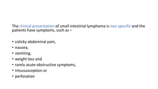 The clinical presentation of small intestinal lymphoma is non specific and the
patients have symptoms, such as –
• colicky abdominal pain,
• nausea,
• vomiting,
• weight loss and
• rarely acute obstructive symptoms,
• Intussusception or
• perforation
 