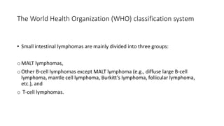 • Small intestinal lymphomas are mainly divided into three groups:
o MALT lymphomas,
o Other B-cell lymphomas except MALT lymphoma (e.g., diffuse large B-cell
lymphoma, mantle cell lymphoma, Burkitt’s lymphoma, follicular lymphoma,
etc.), and
o T-cell lymphomas.
The World Health Organization (WHO) classification system
 
