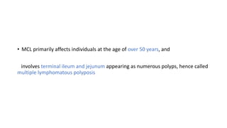 • MCL primarily affects individuals at the age of over 50 years, and
involves terminal ileum and jejunum appearing as numerous polyps, hence called
multiple lymphomatous polyposis
 