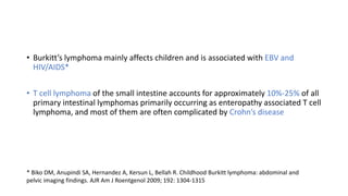 • Burkitt’s lymphoma mainly affects children and is associated with EBV and
HIV/AIDS*
• T cell lymphoma of the small intestine accounts for approximately 10%-25% of all
primary intestinal lymphomas primarily occurring as enteropathy associated T cell
lymphoma, and most of them are often complicated by Crohn’s disease
* Biko DM, Anupindi SA, Hernandez A, Kersun L, Bellah R. Childhood Burkitt lymphoma: abdominal and
pelvic imaging findings. AJR Am J Roentgenol 2009; 192: 1304-1315
 