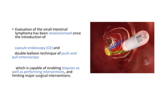 • Evaluation of the small intestinal
lymphoma has been revolutionized since
the introduction of
capsule endoscopy (CE) and
double-balloon technique of push-and
pull enteroscopy
which is capable of enabling biopsies as
well as performing interventions, and
limiting major surgical interventions.
 