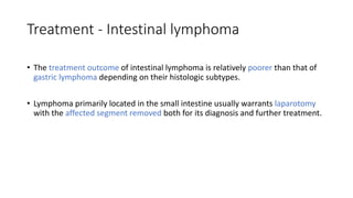 Treatment - Intestinal lymphoma
• The treatment outcome of intestinal lymphoma is relatively poorer than that of
gastric lymphoma depending on their histologic subtypes.
• Lymphoma primarily located in the small intestine usually warrants laparotomy
with the affected segment removed both for its diagnosis and further treatment.
 