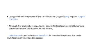 • Low-grade B-cell lymphoma of the small intestine (stage IE) only requires surgical
resection.
• Although few studies have reported its benefit for localized intestinal lymphoma
particularly that of the duodenum and rectum,
radiotherapy in particular is not beneficial for intestinal lymphoma due to the
multifocal involvement and its spread.
 