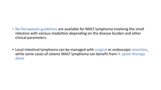 • No therapeutic guidelines are available for MALT lymphoma involving the small
intestine with various modalities depending on the disease burden and other
clinical parameters.
• Local intestinal lymphoma can be managed with surgical or endoscopic resection,
while some cases of colonic MALT lymphoma can benefit from H. pylori therapy
alone
 