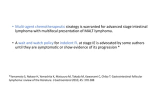 • Multi-agent chemotherapeutic strategy is warranted for advanced stage intestinal
lymphoma with multifocal presentation of MALT lymphoma.
• A wait and watch policy for indolent FL at stage IE is advocated by some authors
until they are symptomatic or show evidence of its progression *
*Yamamoto S, Nakase H, Yamashita K, Matsuura M, Takada M, Kawanami C, Chiba T. Gastrointestinal follicular
lymphoma: review of the literature. J Gastroenterol 2010; 45: 370-388
 