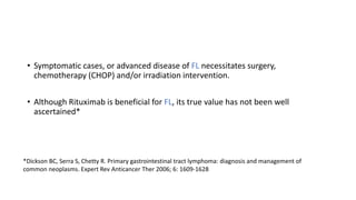 • Symptomatic cases, or advanced disease of FL necessitates surgery,
chemotherapy (CHOP) and/or irradiation intervention.
• Although Rituximab is beneficial for FL, its true value has not been well
ascertained*
*Dickson BC, Serra S, Chetty R. Primary gastrointestinal tract lymphoma: diagnosis and management of
common neoplasms. Expert Rev Anticancer Ther 2006; 6: 1609-1628
 
