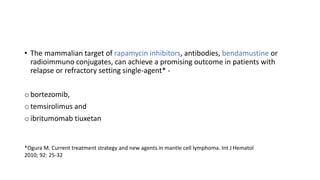 • The mammalian target of rapamycin inhibitors, antibodies, bendamustine or
radioimmuno conjugates, can achieve a promising outcome in patients with
relapse or refractory setting single-agent* -
o bortezomib,
o temsirolimus and
o ibritumomab tiuxetan
*Ogura M. Current treatment strategy and new agents in mantle cell lymphoma. Int J Hematol
2010; 92: 25-32
 