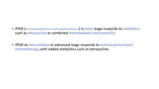 • IPSID (immunoproliferative small intestinal disease) in early stage responds to antibiotics
such as tetracycline or combined metronidazole and ampicillin
• IPSID at intermediate or advanced stage responds to anthracycline-based
chemotherapy, with added antibiotics such as tetracycline.
 