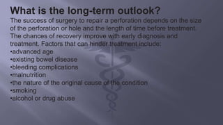What is the long-term outlook?
The success of surgery to repair a perforation depends on the size
of the perforation or hole and the length of time before treatment.
The chances of recovery improve with early diagnosis and
treatment. Factors that can hinder treatment include:
•advanced age
•existing bowel disease
•bleeding complications
•malnutrition
•the nature of the original cause of the condition
•smoking
•alcohol or drug abuse
 