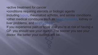•active treatment for cancer
•conditions requiring steroids or biologic agents
including lupus, rheumatoid arthritis, and similar conditions.
•other medical conditions such as heart diseases, kidney or
liver problems, and emphysema
If you experience pain or fever and you’re at risk of having a
GP, you should see your doctor. The sooner you see your
doctor, the better your outlook will be.
 