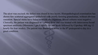 The ulcer was excised; the defect was closed in two layers. Histopathological examination has
shown few scattered aggregated epithelioid cells poorly forming granulomas, without obvious
caseation. Special stains have failed to reveal any organism. Blood cultures were negative.
Clinically, the patient was diagnosed as typhoid fever and was treated with intravenous broad
spectrum antibiotic (Meronem 1 gm 8 hourly for one week followed by Ciprobay 400 mg 12
hourly for four weeks). The patient was discharged home in the 8th postoperative day in a
good condition.
 