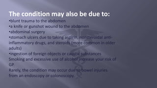 The condition may also be due to:
•blunt trauma to the abdomen
•a knife or gunshot wound to the abdomen
•abdominal surgery
•stomach ulcers due to taking aspirin, nonsteroidal anti-
inflammatory drugs, and steroids (more common in older
adults)
•ingestion of foreign objects or caustic substances
Smoking and excessive use of alcohol increase your risk of
GP.
Rarely, the condition may occur due to bowel injuries
from an endoscopy or colonoscopy.
 